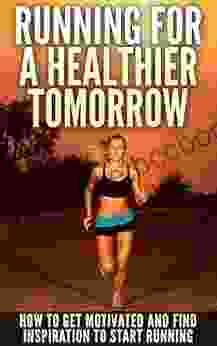 Running For A Healthier Tomorrow: How To Get Motivated And Find Inspiration To Start Running